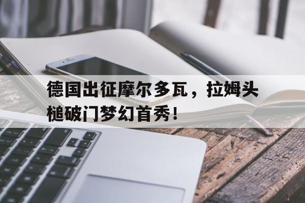 开云体育-关于德国出征摩尔多瓦，拉姆头槌破门梦幻首秀！的信息